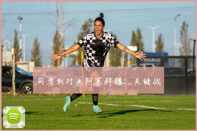 匈牙利对决阿塞拜疆：关键战