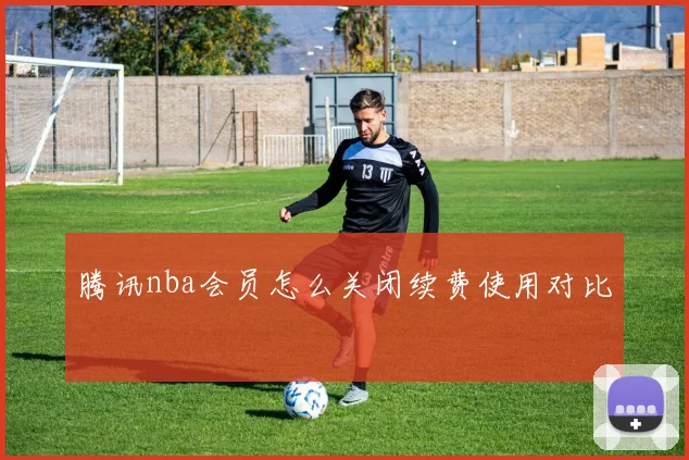 腾讯nba会员怎么关闭续费使用对比