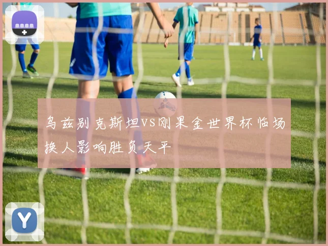 乌兹别克斯坦vs刚果金世界杯临场换人影响胜负天平