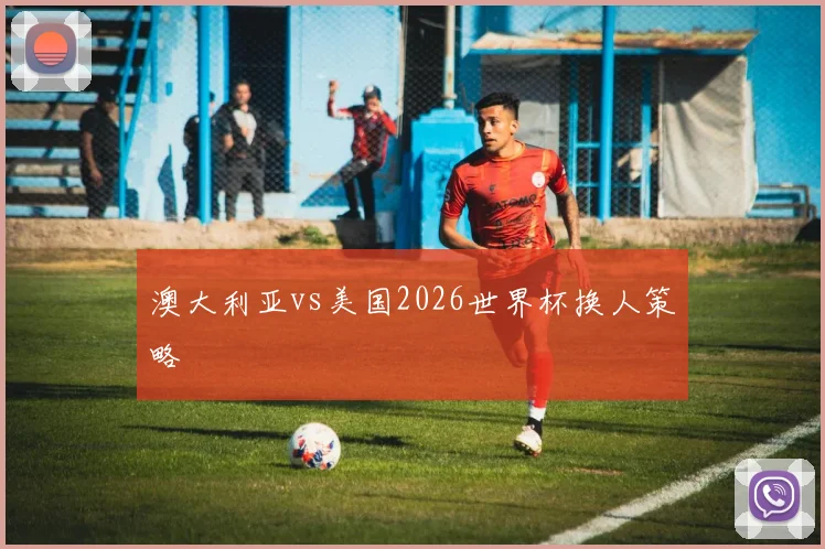 澳大利亚vs美国2026世界杯换人策略