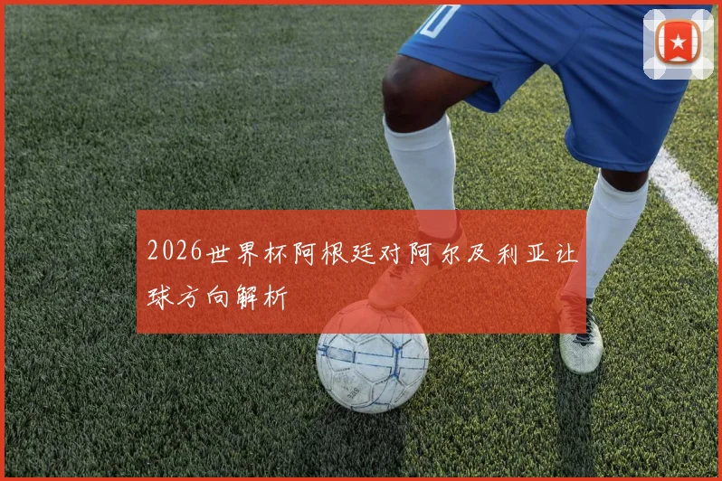 2026世界杯阿根廷对阿尔及利亚让球方向解析