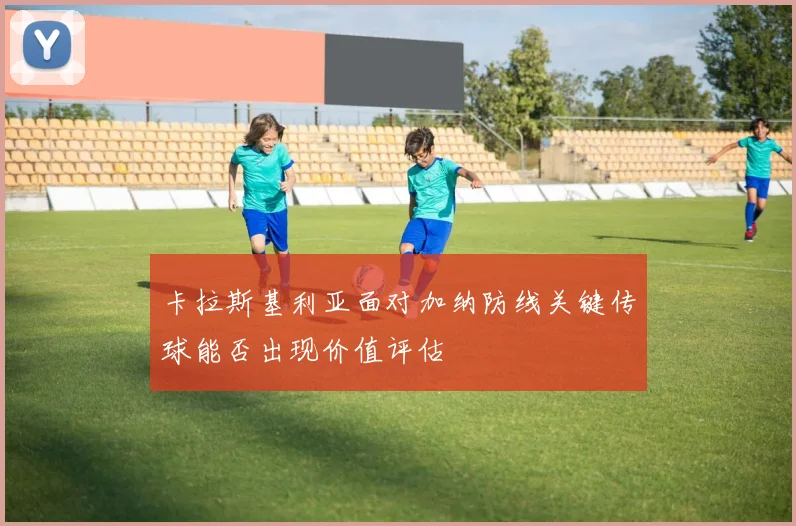 卡拉斯基利亚面对加纳防线关键传球能否出现价值评估