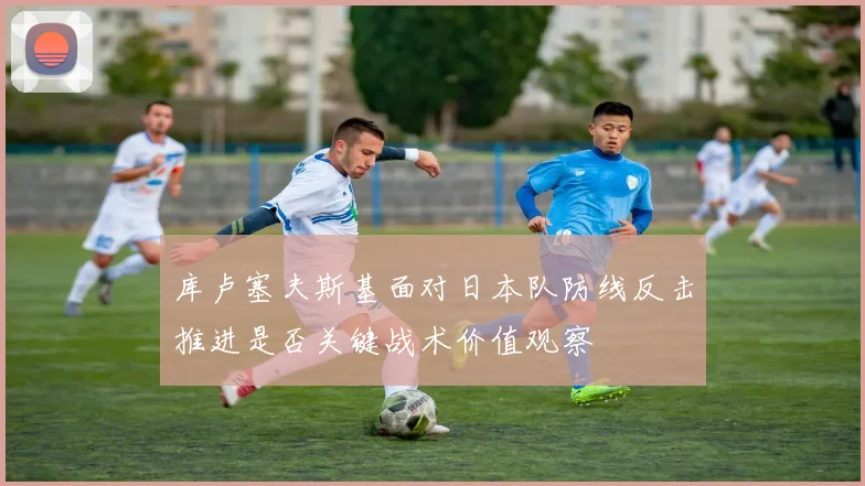 库卢塞夫斯基面对日本队防线反击推进是否关键战术价值观察