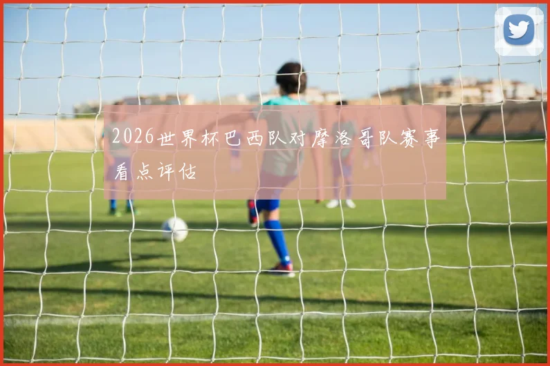 2026世界杯巴西队对摩洛哥队赛事看点评估