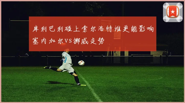 库利巴利碰上索尔洛特谁更能影响塞内加尔vs挪威走势
