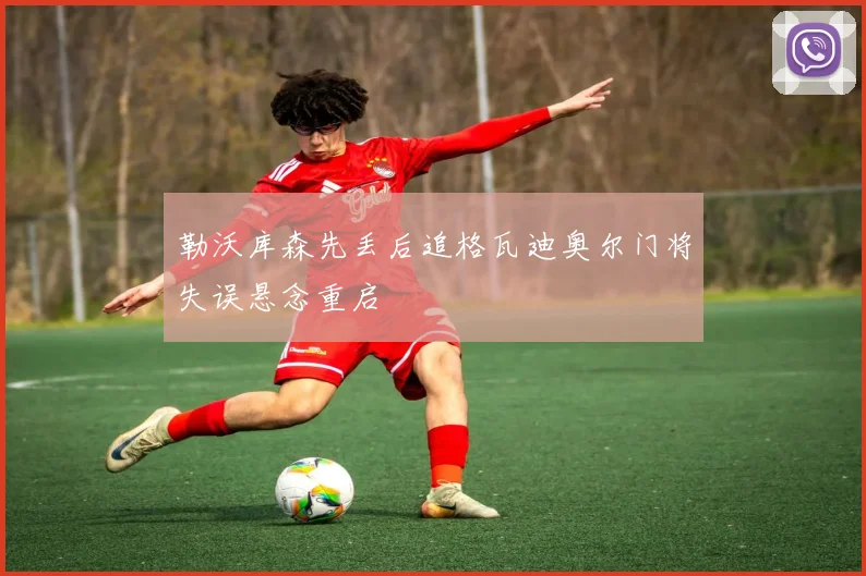 勒沃库森先丢后追格瓦迪奥尔门将失误悬念重启