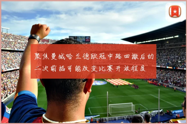 聚焦曼城哈兰德欧冠中路回撤后的二次前插可能改变比赛开放程度