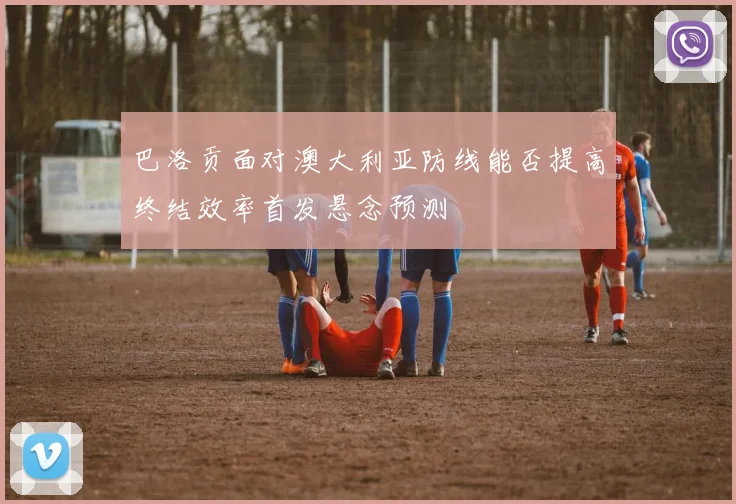 巴洛贡面对澳大利亚防线能否提高终结效率首发悬念预测