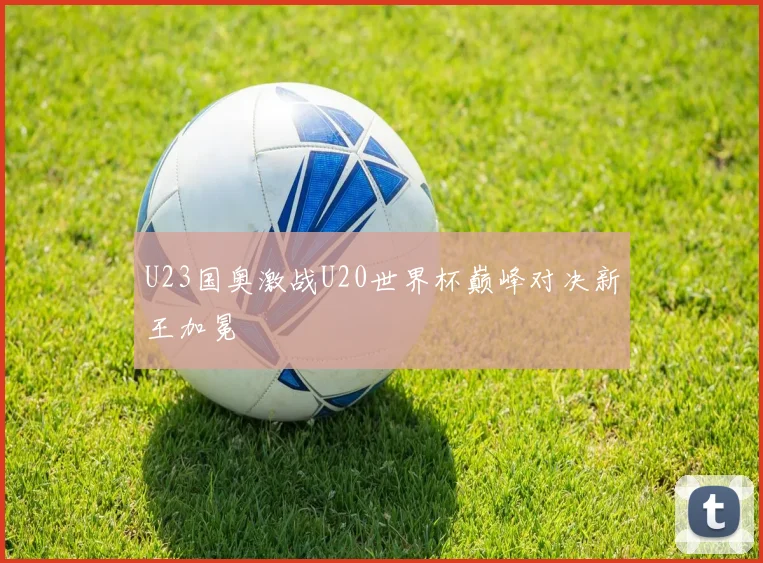 U23国奥激战U20世界杯巅峰对决新王加冕