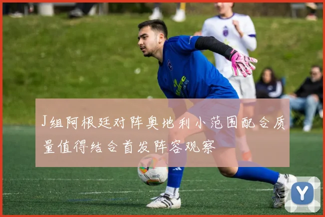 J组阿根廷对阵奥地利小范围配合质量值得结合首发阵容观察