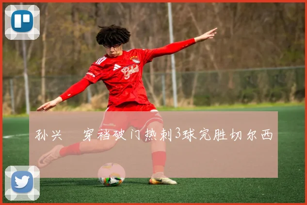 孙兴慜穿裆破门热刺3球完胜切尔西