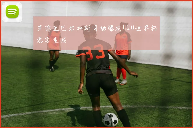 罗德里巴尔加斯同场爆发U20世界杯悬念重启