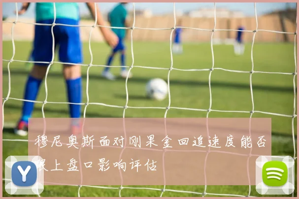 穆尼奥斯面对刚果金回追速度能否跟上盘口影响评估