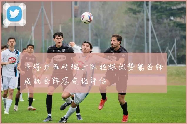 卡塔尔面对瑞士队控球优势能否转成机会阵容变化评估