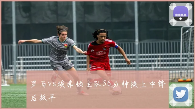 罗马vs埃弗顿主队56分钟换上中锋后扳平