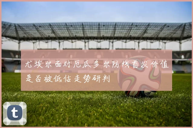 尤埃尔面对厄瓜多尔防线首发价值是否被低估走势研判