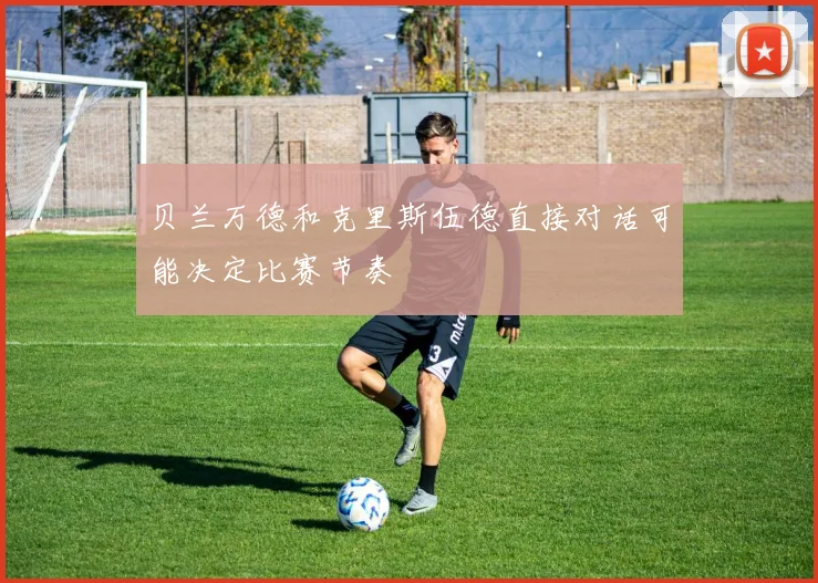 贝兰万德和克里斯伍德直接对话可能决定比赛节奏