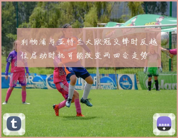 利物浦与亚特兰大欧冠交锋时反越位启动时机可能改变两回合走势