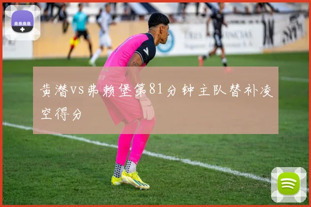 黄潜vs弗赖堡第81分钟主队替补凌空得分