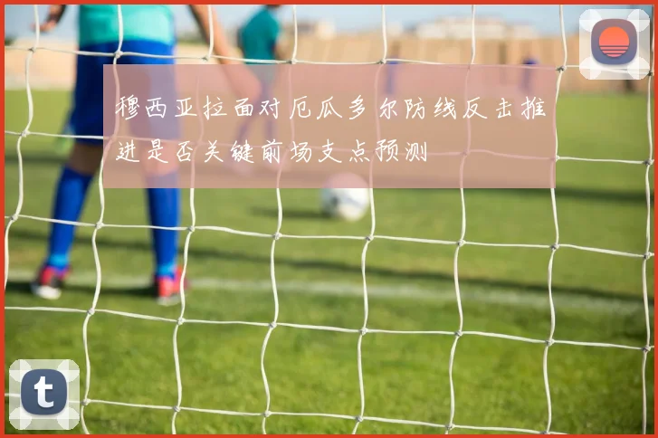 穆西亚拉面对厄瓜多尔防线反击推进是否关键前场支点预测