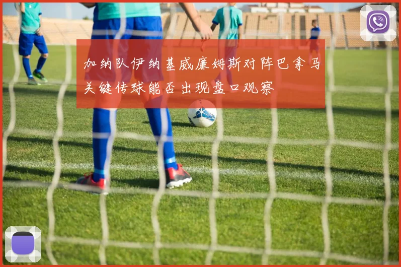 加纳队伊纳基威廉姆斯对阵巴拿马关键传球能否出现盘口观察