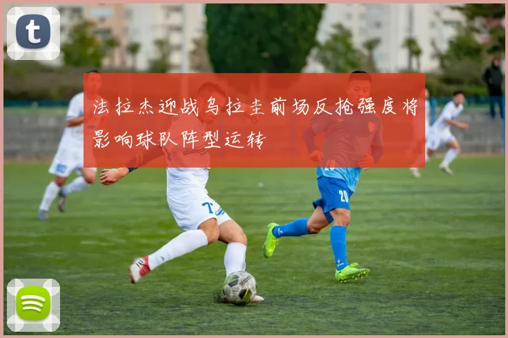 法拉杰迎战乌拉圭前场反抢强度将影响球队阵型运转