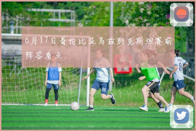 6月17日哥伦比亚乌兹别克斯坦赛前阵容看点