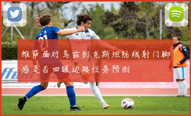 维萨面对乌兹别克斯坦防线射门脚感是否回暖边路任务预测