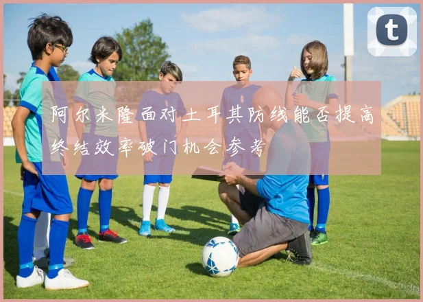 阿尔米隆面对土耳其防线能否提高终结效率破门机会参考