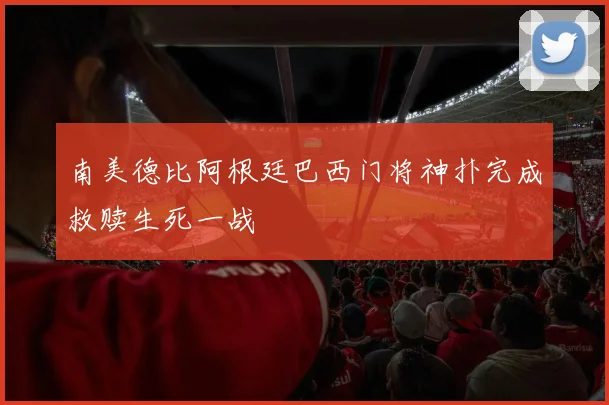 南美德比阿根廷巴西门将神扑完成救赎生死一战