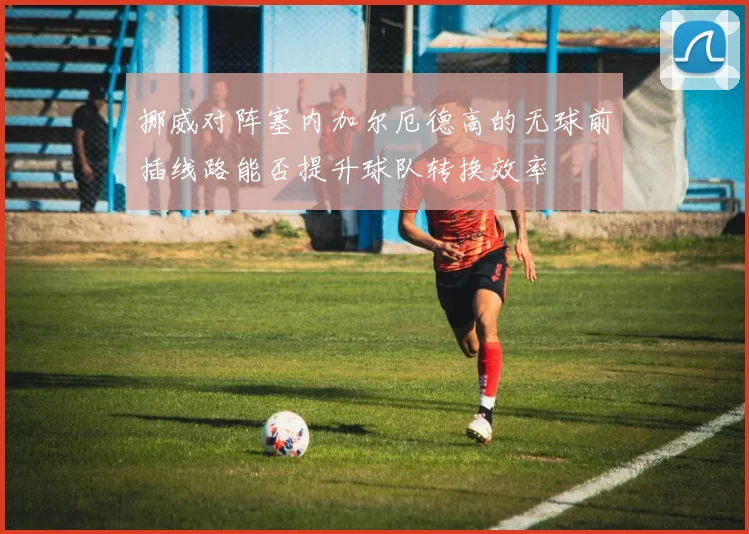 挪威对阵塞内加尔厄德高的无球前插线路能否提升球队转换效率